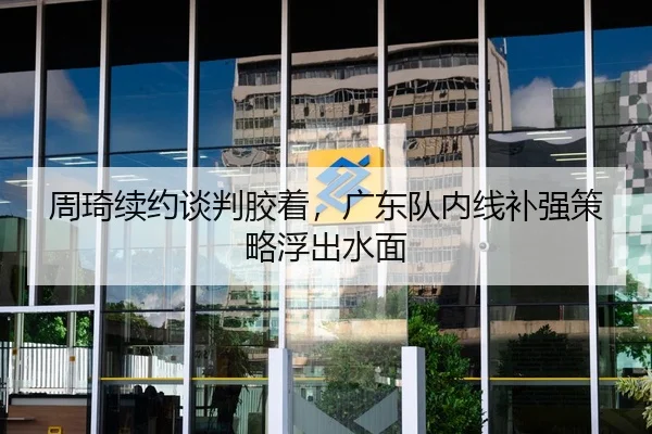 周琦续约谈判胶着，广东队内线补强策略浮出水面