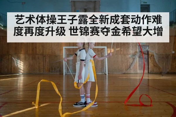 艺术体操王子露全新成套动作难度再度升级 世锦赛夺金希望大增