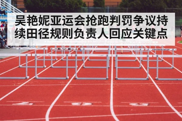吴艳妮亚运会抢跑判罚争议持续田径规则负责人回应关键点