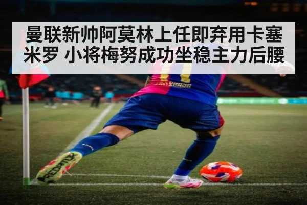 曼联新帅阿莫林上任即弃用卡塞米罗 小将梅努成功坐稳主力后腰